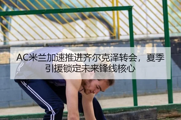 AC米兰加速推进齐尔克泽转会，夏季引援锁定未来锋线核心