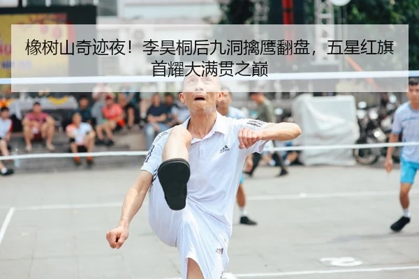 橡树山奇迹夜！李昊桐后九洞擒鹰翻盘，五星红旗首耀大满贯之巅